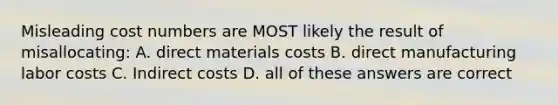 Misleading cost numbers are MOST likely the result of misallocating: A. direct materials costs B. direct manufacturing labor costs C. Indirect costs D. all of these answers are correct