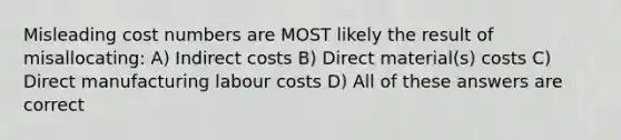 Misleading cost numbers are MOST likely the result of misallocating: A) Indirect costs B) Direct material(s) costs C) Direct manufacturing labour costs D) All of these answers are correct