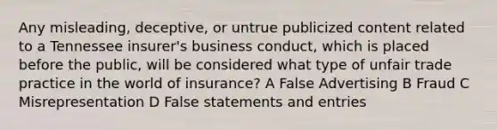 Any misleading, deceptive, or untrue publicized content related to a Tennessee insurer's business conduct, which is placed before the public, will be considered what type of unfair trade practice in the world of insurance? A False Advertising B Fraud C Misrepresentation D False statements and entries