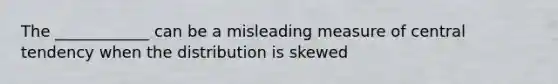 The ____________ can be a misleading measure of central tendency when the distribution is skewed