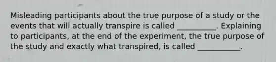 Misleading participants about the true purpose of a study or the events that will actually transpire is called __________. Explaining to participants, at the end of the experiment, the true purpose of the study and exactly what transpired, is called ___________.