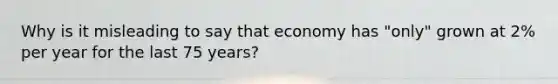 Why is it misleading to say that economy has "only" grown at 2% per year for the last 75 years?