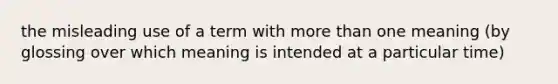 the misleading use of a term with more than one meaning (by glossing over which meaning is intended at a particular time)