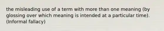 the misleading use of a term with more than one meaning (by glossing over which meaning is intended at a particular time). (Informal fallacy)