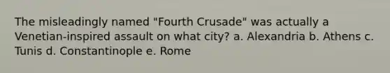 The misleadingly named "Fourth Crusade" was actually a Venetian-inspired assault on what city? a. Alexandria b. Athens c. Tunis d. Constantinople e. Rome