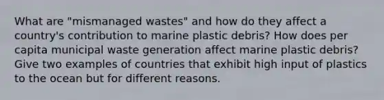 What are "mismanaged wastes" and how do they affect a country's contribution to marine plastic debris? How does per capita municipal waste generation affect marine plastic debris? Give two examples of countries that exhibit high input of plastics to the ocean but for different reasons.