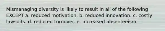 Mismanaging diversity is likely to result in all of the following EXCEPT a. reduced motivation. b. reduced innovation. c. costly lawsuits. d. reduced turnover. e. increased absenteeism.