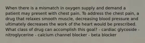 When there is a mismatch in oxygen supply and demand a patient may present with chest pain. To address the chest pain, a drug that relaxes smooth muscle, decreasing blood pressure and ultimately decreases the work of the heart would be prescribed. What class of drug can accomplish this goal? - cardiac glycoside - nitroglycerine - calcium channel blocker - beta blocker