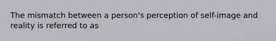 The mismatch between a person's perception of self-image and reality is referred to as