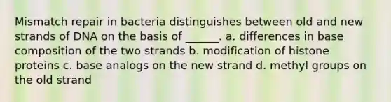 Mismatch repair in bacteria distinguishes between old and new strands of DNA on the basis of ______. a. differences in base composition of the two strands b. modification of histone proteins c. base analogs on the new strand d. methyl groups on the old strand