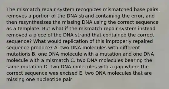 The mismatch repair system recognizes mismatched base pairs, removes a portion of the DNA strand containing the error, and then resynthesizes the missing DNA using the correct sequence as a template. But what if the mismatch repair system instead removed a piece of the DNA strand that contained the correct sequence? What would replication of this improperly repaired sequence produce? A. two DNA molecules with different mutations B. one DNA molecule with a mutation and one DNA molecule with a mismatch C. two DNA molecules bearing the same mutation D. two DNA molecules with a gap where the correct sequence was excised E. two DNA molecules that are missing one nucleotide pair