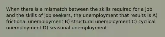 When there is a mismatch between the skills required for a job and the skills of job seekers, the unemployment that results is A) frictional unemployment B) structural unemployment C) cyclical unemployment D) seasonal unemployment