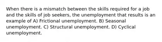 When there is a mismatch between the skills required for a job and the skills of job seekers, the unemployment that results is an example of A) Frictional unemployment. B) Seasonal unemployment. C) Structural unemployment. D) Cyclical unemployment.