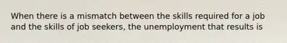 When there is a mismatch between the skills required for a job and the skills of job seekers, the unemployment that results is