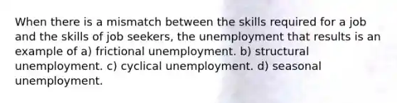 When there is a mismatch between the skills required for a job and the skills of job seekers, the unemployment that results is an example of a) frictional unemployment. b) structural unemployment. c) cyclical unemployment. d) seasonal unemployment.