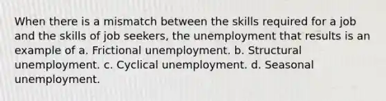 When there is a mismatch between the skills required for a job and the skills of job seekers, the unemployment that results is an example of a. Frictional unemployment. b. Structural unemployment. c. Cyclical unemployment. d. Seasonal unemployment.