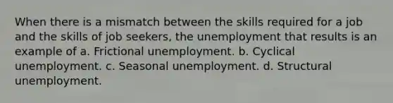 When there is a mismatch between the skills required for a job and the skills of job seekers, the unemployment that results is an example of a. Frictional unemployment. b. Cyclical unemployment. c. Seasonal unemployment. d. Structural unemployment.