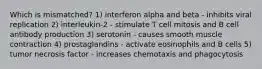 Which is mismatched? 1) interferon alpha and beta - inhibits viral replication 2) interleukin-2 - stimulate T cell mitosis and B cell antibody production 3) serotonin - causes smooth muscle contraction 4) prostaglandins - activate eosinophils and B cells 5) tumor necrosis factor - increases chemotaxis and phagocytosis