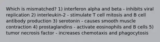 Which is mismatched? 1) interferon alpha and beta - inhibits viral replication 2) interleukin-2 - stimulate T cell mitosis and B cell antibody production 3) serotonin - causes smooth muscle contraction 4) prostaglandins - activate eosinophils and B cells 5) tumor necrosis factor - increases chemotaxis and phagocytosis