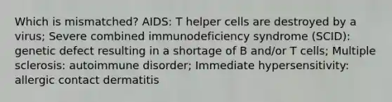 Which is mismatched? AIDS: T helper cells are destroyed by a virus; Severe combined immunodeficiency syndrome (SCID): genetic defect resulting in a shortage of B and/or T cells; Multiple sclerosis: autoimmune disorder; Immediate hypersensitivity: allergic contact dermatitis