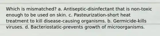 Which is mismatched? a. Antiseptic-disinfectant that is non-toxic enough to be used on skin. c. Pasteurization-short heat treatment to kill disease-causing organisms. b. Germicide-kills viruses. d. Bacteriostatic-prevents growth of microorganisms.