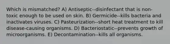 Which is mismatched? A) Antiseptic--disinfectant that is non-toxic enough to be used on skin. B) Germicide--kills bacteria and inactivates viruses. C) Pasteurization--short heat treatment to kill disease-causing organisms. D) Bacteriostatic--prevents growth of microorganisms. E) Decontamination--kills all organisms.