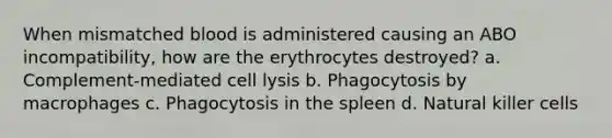 When mismatched blood is administered causing an ABO incompatibility, how are the erythrocytes destroyed? a. Complement-mediated cell lysis b. Phagocytosis by macrophages c. Phagocytosis in the spleen d. Natural killer cells