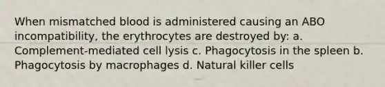 When mismatched blood is administered causing an ABO incompatibility, the erythrocytes are destroyed by: a. Complement-mediated cell lysis c. Phagocytosis in the spleen b. Phagocytosis by macrophages d. Natural killer cells