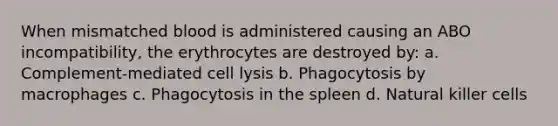 When mismatched blood is administered causing an ABO incompatibility, the erythrocytes are destroyed by: a. Complement-mediated cell lysis b. Phagocytosis by macrophages c. Phagocytosis in the spleen d. Natural killer cells