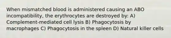 When mismatched blood is administered causing an ABO incompatibility, the erythrocytes are destroyed by: A) Complement-mediated cell lysis B) Phagocytosis by macrophages C) Phagocytosis in the spleen D) Natural killer cells