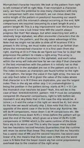 Mismatched character heuristic We look at the pattern from right to left instead of left to right Now, if we mismatch a character early, we have the potential to skip many characters with only one comparison (with one mismatch, we can move down the entire length of the pattern-m positions) Assuming our search progresses, with the mismatch always occurring at the end, N/M comparisons are required (assuming its a text length N and a pattern length M) This is a big improvement over the brute force alg since it is now a sub linear time Will the search always progress like that? Not always, but when searching text with a relatively large alphabet, we often encounter characters that do not appear in the pattern, and the alg takes advantage of this Note that we might not be able to slide all M locations If M is present in the string, we must make sure not to go farther than where the mismatched character in A is first seen (from the right, starting at 0) in P How do we figure out how far to skip? We preprocess the pattern to create a right array This array is indexed on all the characters in the alphabet, and each value within the array will indicate how far we can skip if that character in the text mismatches with the pattern It is initially set so that all characters in the alphabet are not in the pattern and set to -1 The index increases as characters are found further to the right in the pattern, the larger the value in the right array, the less we can skip Each letter in M is given the value of the index where that character is in M If there are duplicates, you use the largest index Then in the alg we either skip 1 or j-valueInRightArr (j being the position in the pattern string: starts at M-1 ⇒ 0) Can the mismatch char heuristic be poor? Yeah, this will be in the case of text: XXXXXXXXXXXX, pattern: YXX P must be completely compared (M character comparisons, right to left) before we mismatch and skip Note that in this case the skip would be -4 (since j = 0 and the value in the right arr would be 4), but since its the max we would actually skip 1 Also note that this is the opposite of the worst case in the brute force alg! Runtime: We will do M comparisons, move down 1 do M comparisons etc. We will therefore move down N-M+1 times before the pattern will go past the end of the text, which gives us a total of (N-M+1)(M) comparisons or O(MN) which is the same runtime of the brute force alg in its worst case This is why the boyer more method has two heuristics Second heuristic Guarantees that the runtime will never be worse than linear This means that the mc heuristic has a worst case of MN and the second heuristic has worst case linear of N, this means that the best case is M/N and the worst case is N Note that the boyer moore alg has some preprocessing overhead due to the creation of the right array