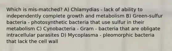 Which is mis-matched? A) Chlamydias - lack of ability to independently complete growth and metabolism B) Green-sulfur bacteria - photosynthetic bacteria that use sulfur in their metabolism C) Cynobacteria - Gram - bacteria that are obligate intracellular parasites D) Mycoplasma - pleomorphic bacteria that lack the cell wall