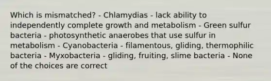 Which is mismatched? - Chlamydias - lack ability to independently complete growth and metabolism - Green sulfur bacteria - photosynthetic anaerobes that use sulfur in metabolism - Cyanobacteria - filamentous, gliding, thermophilic bacteria - Myxobacteria - gliding, fruiting, slime bacteria - None of the choices are correct