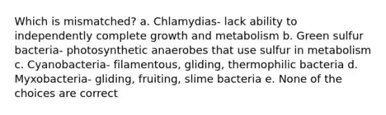 Which is mismatched? a. Chlamydias- lack ability to independently complete growth and metabolism b. Green sulfur bacteria- photosynthetic anaerobes that use sulfur in metabolism c. Cyanobacteria- filamentous, gliding, thermophilic bacteria d. Myxobacteria- gliding, fruiting, slime bacteria e. None of the choices are correct