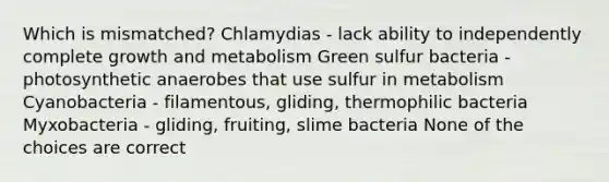 Which is mismatched? Chlamydias - lack ability to independently complete growth and metabolism Green sulfur bacteria - photosynthetic anaerobes that use sulfur in metabolism Cyanobacteria - filamentous, gliding, thermophilic bacteria Myxobacteria - gliding, fruiting, slime bacteria None of the choices are correct