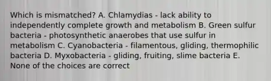 Which is mismatched? A. Chlamydias - lack ability to independently complete growth and metabolism B. Green sulfur bacteria - photosynthetic anaerobes that use sulfur in metabolism C. Cyanobacteria - filamentous, gliding, thermophilic bacteria D. Myxobacteria - gliding, fruiting, slime bacteria E. None of the choices are correct