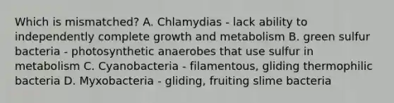 Which is mismatched? A. Chlamydias - lack ability to independently complete growth and metabolism B. green sulfur bacteria - photosynthetic anaerobes that use sulfur in metabolism C. Cyanobacteria - filamentous, gliding thermophilic bacteria D. Myxobacteria - gliding, fruiting slime bacteria