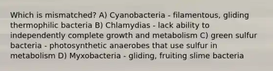 Which is mismatched? A) Cyanobacteria - filamentous, gliding thermophilic bacteria B) Chlamydias - lack ability to independently complete growth and metabolism C) green sulfur bacteria - photosynthetic anaerobes that use sulfur in metabolism D) Myxobacteria - gliding, fruiting slime bacteria