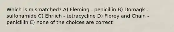 Which is mismatched? A) Fleming - penicillin B) Domagk - sulfonamide C) Ehrlich - tetracycline D) Florey and Chain - penicillin E) none of the choices are correct