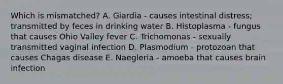 Which is mismatched? A. Giardia - causes intestinal distress; transmitted by feces in drinking water B. Histoplasma - fungus that causes Ohio Valley fever C. Trichomonas - sexually transmitted vaginal infection D. Plasmodium - protozoan that causes Chagas disease E. Naegleria - amoeba that causes brain infection