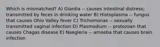 Which is mismatched? A) Giardia -- causes intestinal distress; transmitted by feces in drinking water B) Histoplasma -- fungus that causes Ohio Valley fever C) Trichomonas -- sexually transmitted vaginal infection D) Plasmodium -- protozoan that causes Chagas disease E) Naegleria -- amoeba that causes brain infection