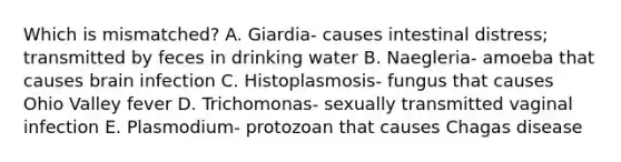 Which is mismatched? A. Giardia- causes intestinal distress; transmitted by feces in drinking water B. Naegleria- amoeba that causes brain infection C. Histoplasmosis- fungus that causes Ohio Valley fever D. Trichomonas- sexually transmitted vaginal infection E. Plasmodium- protozoan that causes Chagas disease