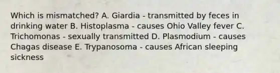 Which is mismatched? A. Giardia - transmitted by feces in drinking water B. Histoplasma - causes Ohio Valley fever C. Trichomonas - sexually transmitted D. Plasmodium - causes Chagas disease E. Trypanosoma - causes African sleeping sickness