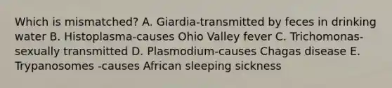 Which is mismatched? A. Giardia-transmitted by feces in drinking water B. Histoplasma-causes Ohio Valley fever C. Trichomonas-sexually transmitted D. Plasmodium-causes Chagas disease E. Trypanosomes -causes African sleeping sickness