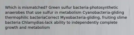 Which is mismatched? Green sulfur bacteria-photosynthetic anaerobes that use sulfur in metabolism Cyanobacteria-gliding thermophilic bacteriaCorrect Myxobacteria-gliding, fruiting slime bacteria Chlamydias-lack ability to independently complete growth and metabolism