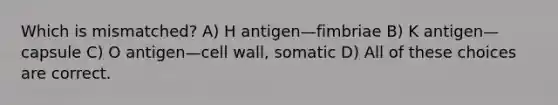 Which is mismatched? A) H antigen—fimbriae B) K antigen—capsule C) O antigen—cell wall, somatic D) All of these choices are correct.