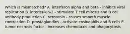 Which is mismatched? A. interferon alpha and beta - inhibits viral replication B. interleukin-2 - stimulate T cell mitosis and B cell antibody production C. serotonin - causes smooth muscle contraction D. prostaglandins - activate eosinophils and B cells E. tumor necrosis factor - increases chemotaxis and phagocytosis