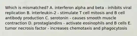 Which is mismatched? A. interferon alpha and beta - inhibits viral replication B. interleukin-2 - stimulate T cell mitosis and B cell antibody production C. serotonin - causes smooth <a href='https://www.questionai.com/knowledge/k0LBwLeEer-muscle-contraction' class='anchor-knowledge'>muscle contraction</a> D. prostaglandins - activate eosinophils and B cells E. tumor necrosis factor - increases chemotaxis and phagocytosis