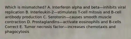 Which is mismatched? A. Interferon alpha and beta—inhibits viral replication B. Interleukin-2—stimulates T-cell mitosis and B-cell antibody production C. Serotonin—causes smooth muscle contraction D. Prostaglandins—activate eosinophils and B-cells Correct E. Tumor necrosis factor—increases chemotaxis and phagocytosis