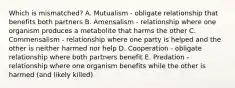 Which is mismatched? A. Mutualism - obligate relationship that benefits both partners B. Amensalism - relationship where one organism produces a metabolite that harms the other C. Commensalism - relationship where one party is helped and the other is neither harmed nor help D. Cooperation - obligate relationship where both partners benefit E. Predation - relationship where one organism benefits while the other is harmed (and likely killed)